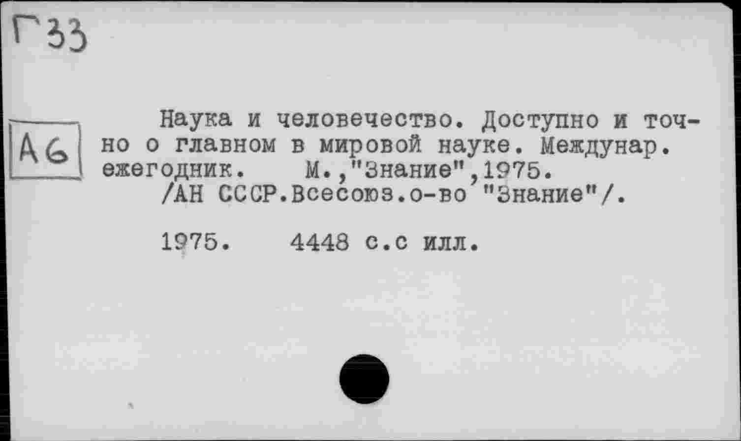 ﻿Наука и человечество. Доступно и точ но о главном в мировой науке. Междунар. ежегодник. М./’Знание",1975.
/АН СССР.Всесоюз.о-во ’’Знание"/.
1975.	4448 с.с ИЛЛ.